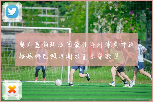 奥利塞领跑法国最佳海外球员评选超越姆巴佩与谢尔基竞争激烈