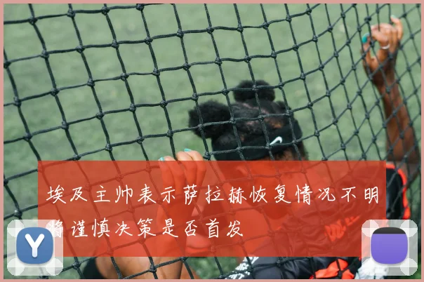 埃及主帅表示萨拉赫恢复情况不明将谨慎决策是否首发