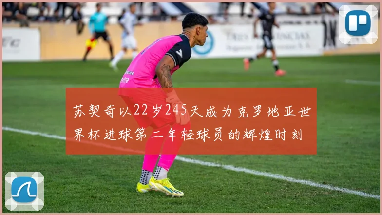 苏契奇以22岁245天成为克罗地亚世界杯进球第二年轻球员的辉煌时刻