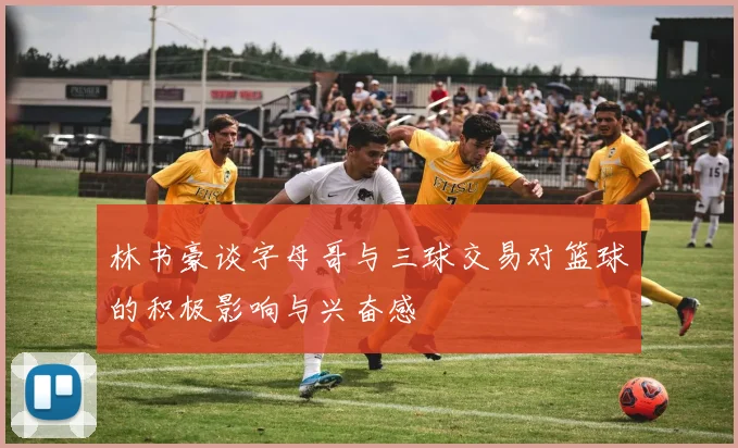 林书豪谈字母哥与三球交易对篮球的积极影响与兴奋感