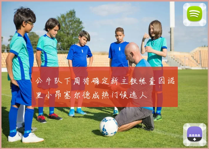 公牛队下周将确定新主教练奎因诺里小昂塞尔德成热门候选人