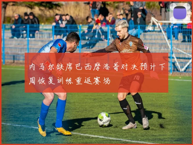 内马尔缺席巴西摩洛哥对决预计下周恢复训练重返赛场
