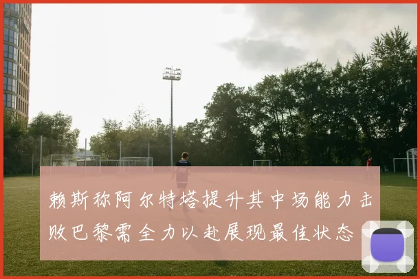 赖斯称阿尔特塔提升其中场能力击败巴黎需全力以赴展现最佳状态