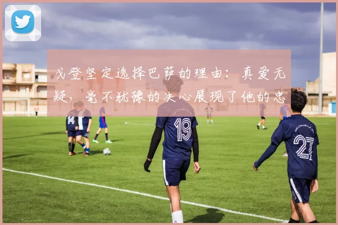戈登坚定选择巴萨的理由：真爱无疑，毫不犹豫的决心展现了他的忠诚