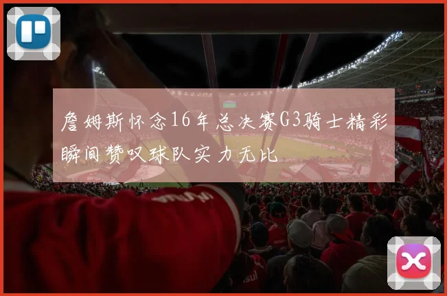 詹姆斯怀念16年总决赛G3骑士精彩瞬间赞叹球队实力无比