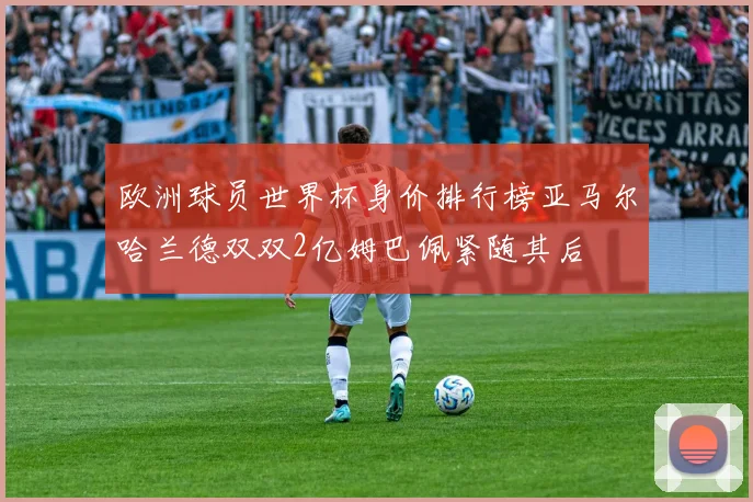 欧洲球员世界杯身价排行榜亚马尔哈兰德双双2亿姆巴佩紧随其后
